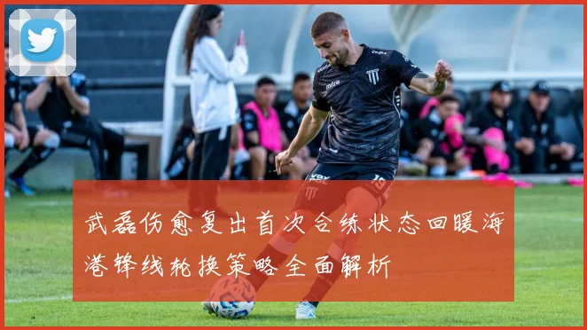 武磊伤愈复出首次合练状态回暖海港锋线轮换策略全面解析