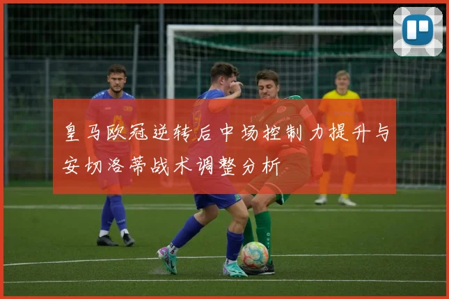 皇马欧冠逆转后中场控制力提升与安切洛蒂战术调整分析