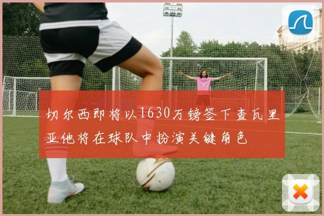 切尔西即将以1630万镑签下查瓦里亚他将在球队中扮演关键角色