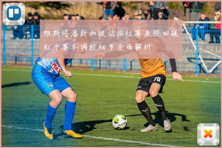 维斯塔潘新加坡站排位赛表现回暖红牛赛车调校细节全面解析